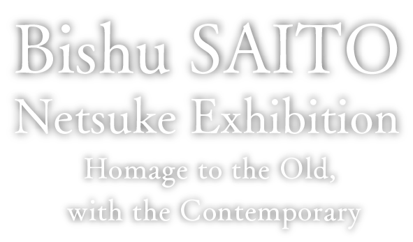 Bishu SAITO Netsuke Exhibition：Homage to the Old, with the Contemporary