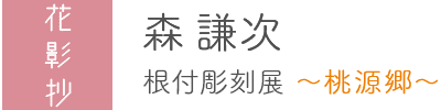 森謙次　根付彫刻展 ～桃源郷～
