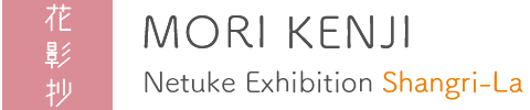 Kenji MORI Netuke Exhibition : Shangri-La