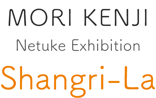 Kenji MORI Netuke Exhibition : Shangri-La